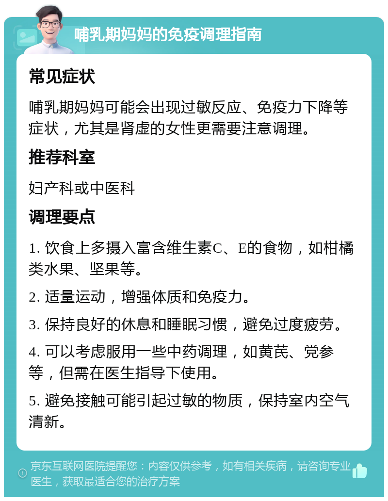 哺乳期妈妈的免疫调理指南 常见症状 哺乳期妈妈可能会出现过敏反应、免疫力下降等症状，尤其是肾虚的女性更需要注意调理。 推荐科室 妇产科或中医科 调理要点 1. 饮食上多摄入富含维生素C、E的食物，如柑橘类水果、坚果等。 2. 适量运动，增强体质和免疫力。 3. 保持良好的休息和睡眠习惯，避免过度疲劳。 4. 可以考虑服用一些中药调理，如黄芪、党参等，但需在医生指导下使用。 5. 避免接触可能引起过敏的物质，保持室内空气清新。