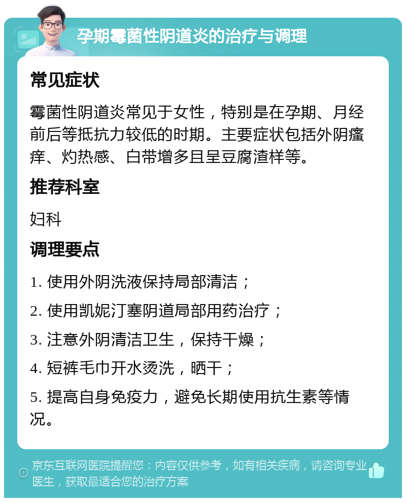 孕期霉菌性阴道炎的治疗与调理 常见症状 霉菌性阴道炎常见于女性，特别是在孕期、月经前后等抵抗力较低的时期。主要症状包括外阴瘙痒、灼热感、白带增多且呈豆腐渣样等。 推荐科室 妇科 调理要点 1. 使用外阴洗液保持局部清洁； 2. 使用凯妮汀塞阴道局部用药治疗； 3. 注意外阴清洁卫生，保持干燥； 4. 短裤毛巾开水烫洗，晒干； 5. 提高自身免疫力，避免长期使用抗生素等情况。