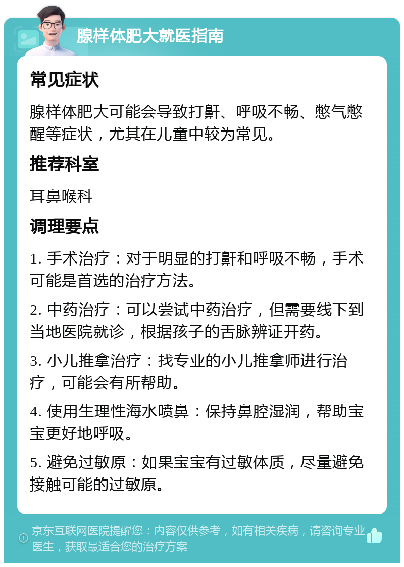 腺样体肥大就医指南 常见症状 腺样体肥大可能会导致打鼾、呼吸不畅、憋气憋醒等症状，尤其在儿童中较为常见。 推荐科室 耳鼻喉科 调理要点 1. 手术治疗：对于明显的打鼾和呼吸不畅，手术可能是首选的治疗方法。 2. 中药治疗：可以尝试中药治疗，但需要线下到当地医院就诊，根据孩子的舌脉辨证开药。 3. 小儿推拿治疗：找专业的小儿推拿师进行治疗，可能会有所帮助。 4. 使用生理性海水喷鼻：保持鼻腔湿润，帮助宝宝更好地呼吸。 5. 避免过敏原：如果宝宝有过敏体质，尽量避免接触可能的过敏原。