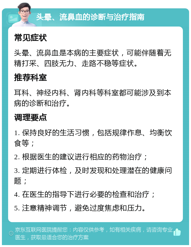 头晕、流鼻血的诊断与治疗指南 常见症状 头晕、流鼻血是本病的主要症状，可能伴随着无精打采、四肢无力、走路不稳等症状。 推荐科室 耳科、神经内科、肾内科等科室都可能涉及到本病的诊断和治疗。 调理要点 1. 保持良好的生活习惯，包括规律作息、均衡饮食等； 2. 根据医生的建议进行相应的药物治疗； 3. 定期进行体检，及时发现和处理潜在的健康问题； 4. 在医生的指导下进行必要的检查和治疗； 5. 注意精神调节，避免过度焦虑和压力。