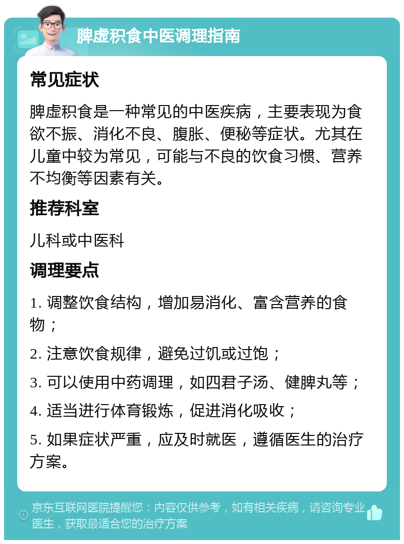 脾虚积食中医调理指南 常见症状 脾虚积食是一种常见的中医疾病，主要表现为食欲不振、消化不良、腹胀、便秘等症状。尤其在儿童中较为常见，可能与不良的饮食习惯、营养不均衡等因素有关。 推荐科室 儿科或中医科 调理要点 1. 调整饮食结构，增加易消化、富含营养的食物； 2. 注意饮食规律，避免过饥或过饱； 3. 可以使用中药调理，如四君子汤、健脾丸等； 4. 适当进行体育锻炼，促进消化吸收； 5. 如果症状严重，应及时就医，遵循医生的治疗方案。