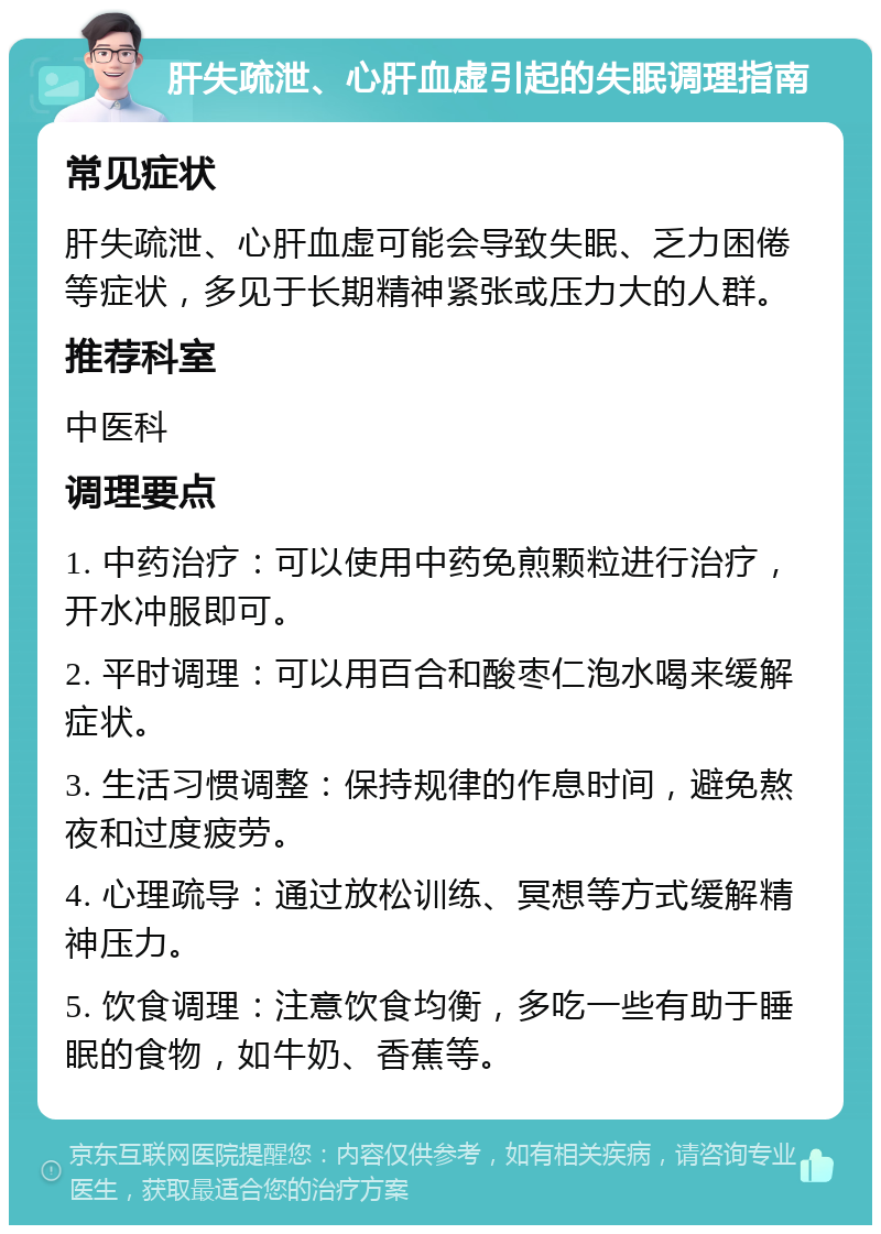 肝失疏泄、心肝血虚引起的失眠调理指南 常见症状 肝失疏泄、心肝血虚可能会导致失眠、乏力困倦等症状，多见于长期精神紧张或压力大的人群。 推荐科室 中医科 调理要点 1. 中药治疗：可以使用中药免煎颗粒进行治疗，开水冲服即可。 2. 平时调理：可以用百合和酸枣仁泡水喝来缓解症状。 3. 生活习惯调整：保持规律的作息时间，避免熬夜和过度疲劳。 4. 心理疏导：通过放松训练、冥想等方式缓解精神压力。 5. 饮食调理：注意饮食均衡，多吃一些有助于睡眠的食物，如牛奶、香蕉等。