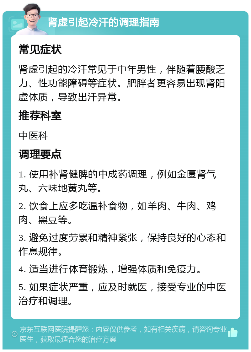 肾虚引起冷汗的调理指南 常见症状 肾虚引起的冷汗常见于中年男性，伴随着腰酸乏力、性功能障碍等症状。肥胖者更容易出现肾阳虚体质，导致出汗异常。 推荐科室 中医科 调理要点 1. 使用补肾健脾的中成药调理，例如金匮肾气丸、六味地黄丸等。 2. 饮食上应多吃温补食物，如羊肉、牛肉、鸡肉、黑豆等。 3. 避免过度劳累和精神紧张，保持良好的心态和作息规律。 4. 适当进行体育锻炼，增强体质和免疫力。 5. 如果症状严重，应及时就医，接受专业的中医治疗和调理。