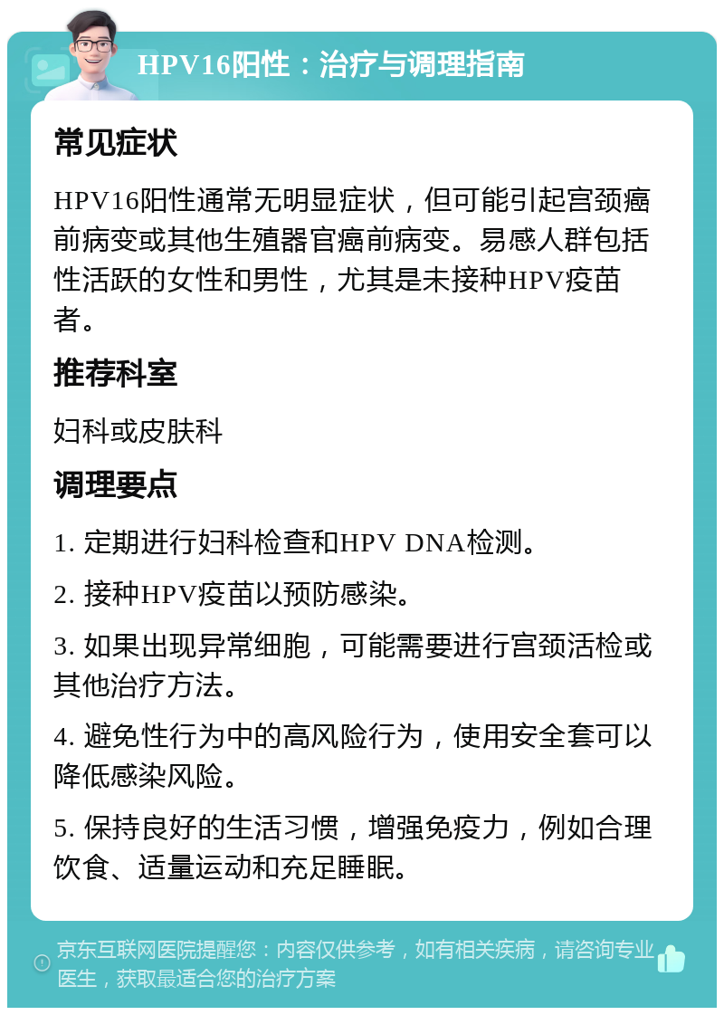 HPV16阳性：治疗与调理指南 常见症状 HPV16阳性通常无明显症状，但可能引起宫颈癌前病变或其他生殖器官癌前病变。易感人群包括性活跃的女性和男性，尤其是未接种HPV疫苗者。 推荐科室 妇科或皮肤科 调理要点 1. 定期进行妇科检查和HPV DNA检测。 2. 接种HPV疫苗以预防感染。 3. 如果出现异常细胞，可能需要进行宫颈活检或其他治疗方法。 4. 避免性行为中的高风险行为，使用安全套可以降低感染风险。 5. 保持良好的生活习惯，增强免疫力，例如合理饮食、适量运动和充足睡眠。