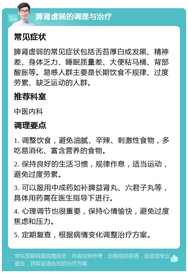 脾肾虚弱的调理与治疗 常见症状 脾肾虚弱的常见症状包括舌苔厚白或发黑、精神差、身体乏力、睡眠质量差、大便粘马桶、背部酸胀等。易感人群主要是长期饮食不规律、过度劳累、缺乏运动的人群。 推荐科室 中医内科 调理要点 1. 调整饮食，避免油腻、辛辣、刺激性食物，多吃易消化、富含营养的食物。 2. 保持良好的生活习惯，规律作息，适当运动，避免过度劳累。 3. 可以服用中成药如补脾益肾丸、六君子丸等，具体用药需在医生指导下进行。 4. 心理调节也很重要，保持心情愉快，避免过度焦虑和压力。 5. 定期复查，根据病情变化调整治疗方案。