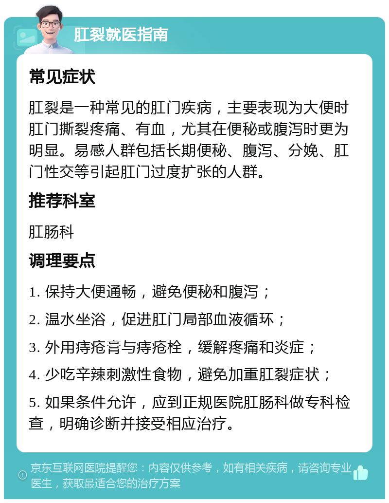 肛裂就医指南 常见症状 肛裂是一种常见的肛门疾病，主要表现为大便时肛门撕裂疼痛、有血，尤其在便秘或腹泻时更为明显。易感人群包括长期便秘、腹泻、分娩、肛门性交等引起肛门过度扩张的人群。 推荐科室 肛肠科 调理要点 1. 保持大便通畅，避免便秘和腹泻； 2. 温水坐浴，促进肛门局部血液循环； 3. 外用痔疮膏与痔疮栓，缓解疼痛和炎症； 4. 少吃辛辣刺激性食物，避免加重肛裂症状； 5. 如果条件允许，应到正规医院肛肠科做专科检查，明确诊断并接受相应治疗。