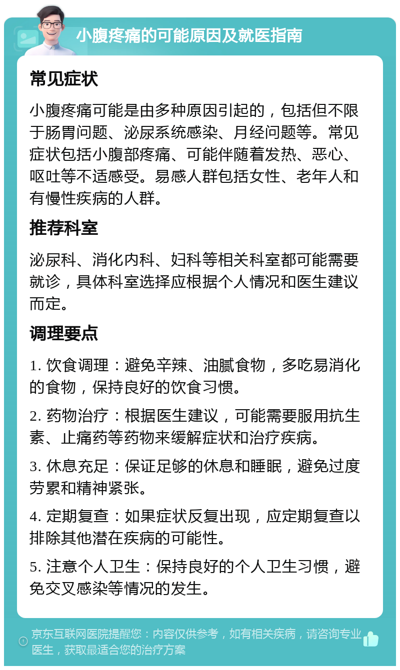 小腹疼痛的可能原因及就医指南 常见症状 小腹疼痛可能是由多种原因引起的，包括但不限于肠胃问题、泌尿系统感染、月经问题等。常见症状包括小腹部疼痛、可能伴随着发热、恶心、呕吐等不适感受。易感人群包括女性、老年人和有慢性疾病的人群。 推荐科室 泌尿科、消化内科、妇科等相关科室都可能需要就诊，具体科室选择应根据个人情况和医生建议而定。 调理要点 1. 饮食调理：避免辛辣、油腻食物，多吃易消化的食物，保持良好的饮食习惯。 2. 药物治疗：根据医生建议，可能需要服用抗生素、止痛药等药物来缓解症状和治疗疾病。 3. 休息充足：保证足够的休息和睡眠，避免过度劳累和精神紧张。 4. 定期复查：如果症状反复出现，应定期复查以排除其他潜在疾病的可能性。 5. 注意个人卫生：保持良好的个人卫生习惯，避免交叉感染等情况的发生。