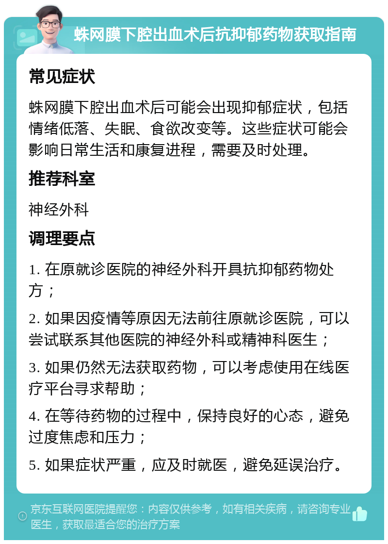 蛛网膜下腔出血术后抗抑郁药物获取指南 常见症状 蛛网膜下腔出血术后可能会出现抑郁症状，包括情绪低落、失眠、食欲改变等。这些症状可能会影响日常生活和康复进程，需要及时处理。 推荐科室 神经外科 调理要点 1. 在原就诊医院的神经外科开具抗抑郁药物处方； 2. 如果因疫情等原因无法前往原就诊医院，可以尝试联系其他医院的神经外科或精神科医生； 3. 如果仍然无法获取药物，可以考虑使用在线医疗平台寻求帮助； 4. 在等待药物的过程中，保持良好的心态，避免过度焦虑和压力； 5. 如果症状严重，应及时就医，避免延误治疗。