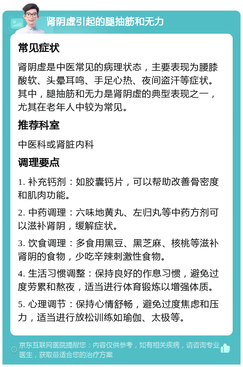 肾阴虚引起的腿抽筋和无力 常见症状 肾阴虚是中医常见的病理状态，主要表现为腰膝酸软、头晕耳鸣、手足心热、夜间盗汗等症状。其中，腿抽筋和无力是肾阴虚的典型表现之一，尤其在老年人中较为常见。 推荐科室 中医科或肾脏内科 调理要点 1. 补充钙剂：如胶囊钙片，可以帮助改善骨密度和肌肉功能。 2. 中药调理：六味地黄丸、左归丸等中药方剂可以滋补肾阴，缓解症状。 3. 饮食调理：多食用黑豆、黑芝麻、核桃等滋补肾阴的食物，少吃辛辣刺激性食物。 4. 生活习惯调整：保持良好的作息习惯，避免过度劳累和熬夜，适当进行体育锻炼以增强体质。 5. 心理调节：保持心情舒畅，避免过度焦虑和压力，适当进行放松训练如瑜伽、太极等。