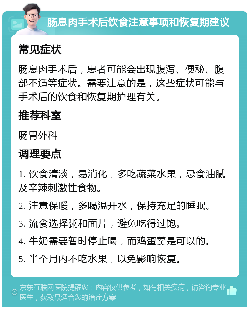 肠息肉手术后饮食注意事项和恢复期建议 常见症状 肠息肉手术后，患者可能会出现腹泻、便秘、腹部不适等症状。需要注意的是，这些症状可能与手术后的饮食和恢复期护理有关。 推荐科室 肠胃外科 调理要点 1. 饮食清淡，易消化，多吃蔬菜水果，忌食油腻及辛辣刺激性食物。 2. 注意保暖，多喝温开水，保持充足的睡眠。 3. 流食选择粥和面片，避免吃得过饱。 4. 牛奶需要暂时停止喝，而鸡蛋羹是可以的。 5. 半个月内不吃水果，以免影响恢复。