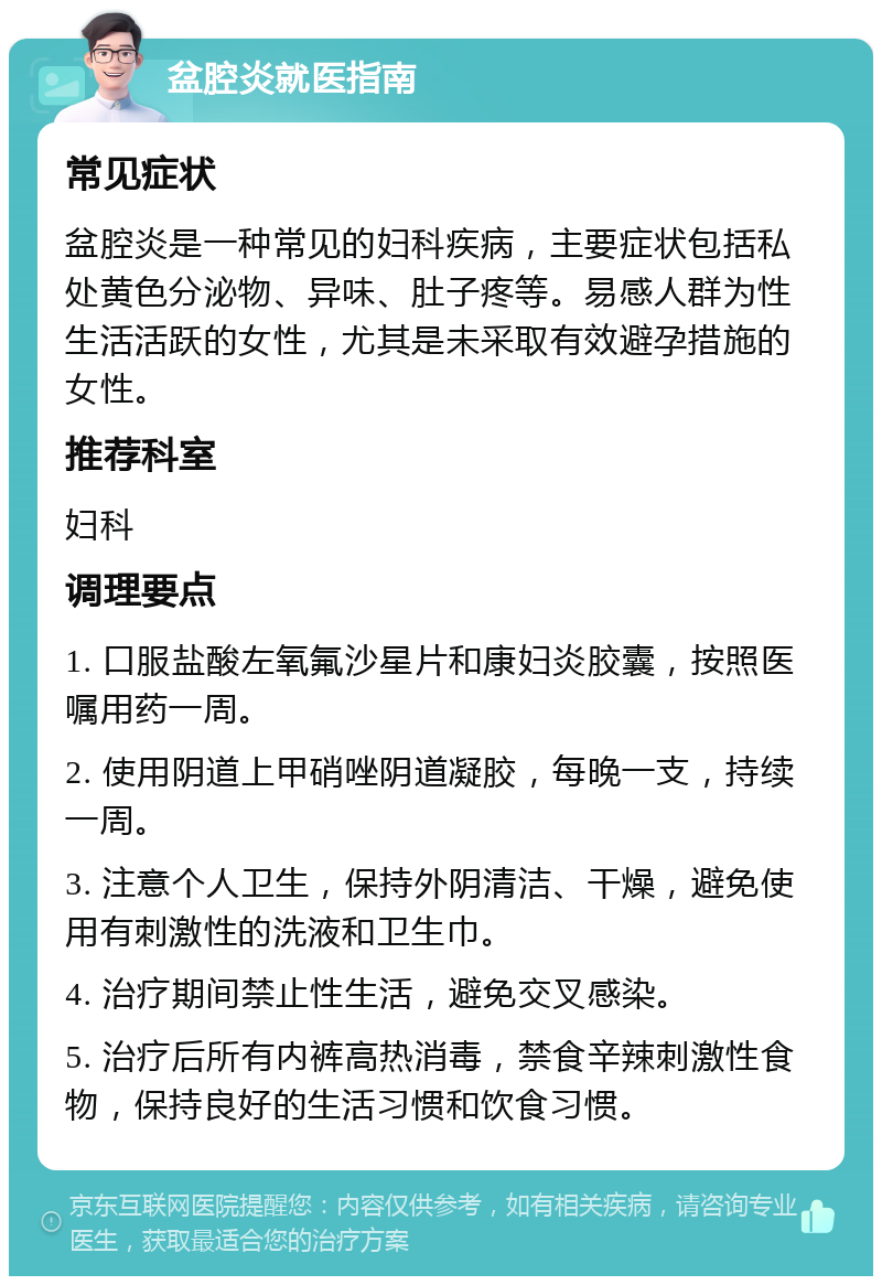 盆腔炎就医指南 常见症状 盆腔炎是一种常见的妇科疾病，主要症状包括私处黄色分泌物、异味、肚子疼等。易感人群为性生活活跃的女性，尤其是未采取有效避孕措施的女性。 推荐科室 妇科 调理要点 1. 口服盐酸左氧氟沙星片和康妇炎胶囊，按照医嘱用药一周。 2. 使用阴道上甲硝唑阴道凝胶，每晚一支，持续一周。 3. 注意个人卫生，保持外阴清洁、干燥，避免使用有刺激性的洗液和卫生巾。 4. 治疗期间禁止性生活，避免交叉感染。 5. 治疗后所有内裤高热消毒，禁食辛辣刺激性食物，保持良好的生活习惯和饮食习惯。