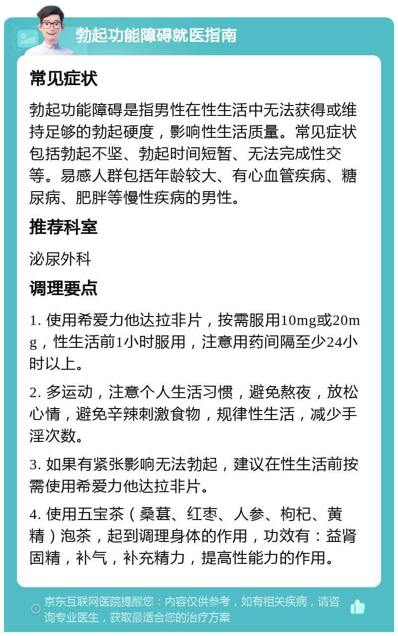 勃起功能障碍就医指南 常见症状 勃起功能障碍是指男性在性生活中无法获得或维持足够的勃起硬度，影响性生活质量。常见症状包括勃起不坚、勃起时间短暂、无法完成性交等。易感人群包括年龄较大、有心血管疾病、糖尿病、肥胖等慢性疾病的男性。 推荐科室 泌尿外科 调理要点 1. 使用希爱力他达拉非片，按需服用10mg或20mg，性生活前1小时服用，注意用药间隔至少24小时以上。 2. 多运动，注意个人生活习惯，避免熬夜，放松心情，避免辛辣刺激食物，规律性生活，减少手淫次数。 3. 如果有紧张影响无法勃起，建议在性生活前按需使用希爱力他达拉非片。 4. 使用五宝茶（桑葚、红枣、人参、枸杞、黄精）泡茶，起到调理身体的作用，功效有：益肾固精，补气，补充精力，提高性能力的作用。