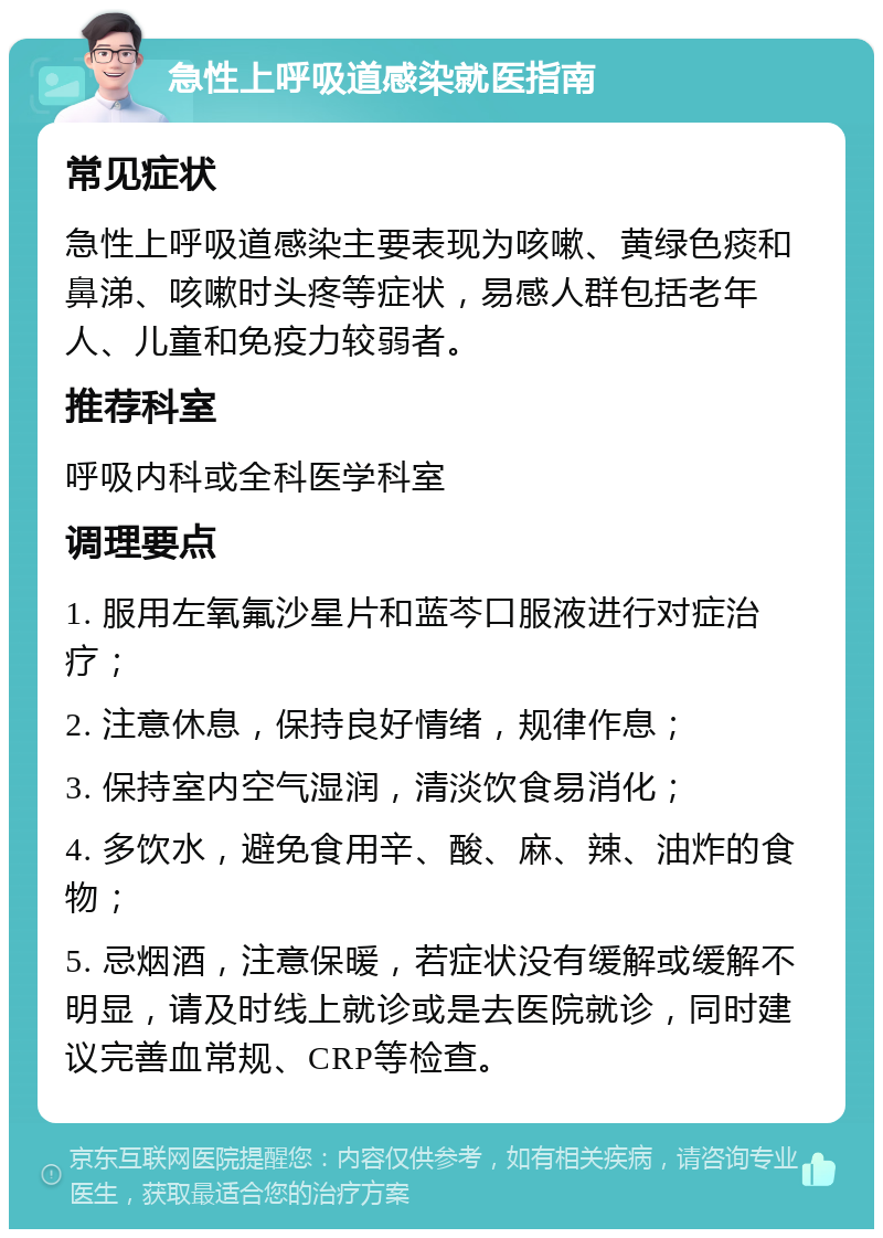 急性上呼吸道感染就医指南 常见症状 急性上呼吸道感染主要表现为咳嗽、黄绿色痰和鼻涕、咳嗽时头疼等症状，易感人群包括老年人、儿童和免疫力较弱者。 推荐科室 呼吸内科或全科医学科室 调理要点 1. 服用左氧氟沙星片和蓝芩口服液进行对症治疗； 2. 注意休息，保持良好情绪，规律作息； 3. 保持室内空气湿润，清淡饮食易消化； 4. 多饮水，避免食用辛、酸、麻、辣、油炸的食物； 5. 忌烟酒，注意保暖，若症状没有缓解或缓解不明显，请及时线上就诊或是去医院就诊，同时建议完善血常规、CRP等检查。