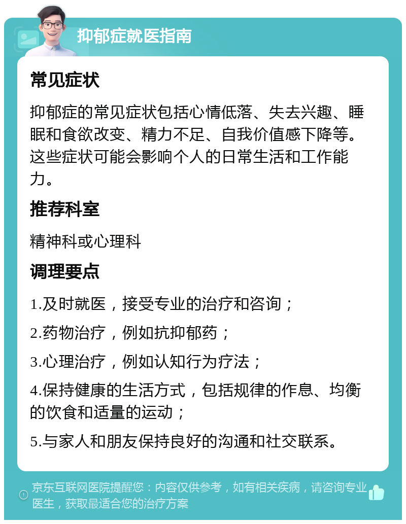 抑郁症就医指南 常见症状 抑郁症的常见症状包括心情低落、失去兴趣、睡眠和食欲改变、精力不足、自我价值感下降等。这些症状可能会影响个人的日常生活和工作能力。 推荐科室 精神科或心理科 调理要点 1.及时就医，接受专业的治疗和咨询； 2.药物治疗，例如抗抑郁药； 3.心理治疗，例如认知行为疗法； 4.保持健康的生活方式，包括规律的作息、均衡的饮食和适量的运动； 5.与家人和朋友保持良好的沟通和社交联系。