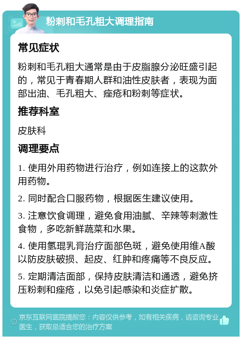 粉刺和毛孔粗大调理指南 常见症状 粉刺和毛孔粗大通常是由于皮脂腺分泌旺盛引起的，常见于青春期人群和油性皮肤者，表现为面部出油、毛孔粗大、痤疮和粉刺等症状。 推荐科室 皮肤科 调理要点 1. 使用外用药物进行治疗，例如连接上的这款外用药物。 2. 同时配合口服药物，根据医生建议使用。 3. 注意饮食调理，避免食用油腻、辛辣等刺激性食物，多吃新鲜蔬菜和水果。 4. 使用氢琨乳膏治疗面部色斑，避免使用维A酸以防皮肤破损、起皮、红肿和疼痛等不良反应。 5. 定期清洁面部，保持皮肤清洁和通透，避免挤压粉刺和痤疮，以免引起感染和炎症扩散。