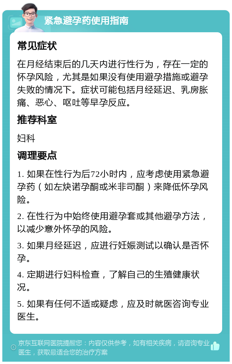 紧急避孕药使用指南 常见症状 在月经结束后的几天内进行性行为，存在一定的怀孕风险，尤其是如果没有使用避孕措施或避孕失败的情况下。症状可能包括月经延迟、乳房胀痛、恶心、呕吐等早孕反应。 推荐科室 妇科 调理要点 1. 如果在性行为后72小时内，应考虑使用紧急避孕药（如左炔诺孕酮或米非司酮）来降低怀孕风险。 2. 在性行为中始终使用避孕套或其他避孕方法，以减少意外怀孕的风险。 3. 如果月经延迟，应进行妊娠测试以确认是否怀孕。 4. 定期进行妇科检查，了解自己的生殖健康状况。 5. 如果有任何不适或疑虑，应及时就医咨询专业医生。