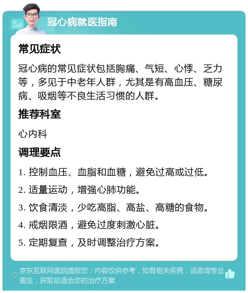 冠心病就医指南 常见症状 冠心病的常见症状包括胸痛、气短、心悸、乏力等，多见于中老年人群，尤其是有高血压、糖尿病、吸烟等不良生活习惯的人群。 推荐科室 心内科 调理要点 1. 控制血压、血脂和血糖，避免过高或过低。 2. 适量运动，增强心肺功能。 3. 饮食清淡，少吃高脂、高盐、高糖的食物。 4. 戒烟限酒，避免过度刺激心脏。 5. 定期复查，及时调整治疗方案。