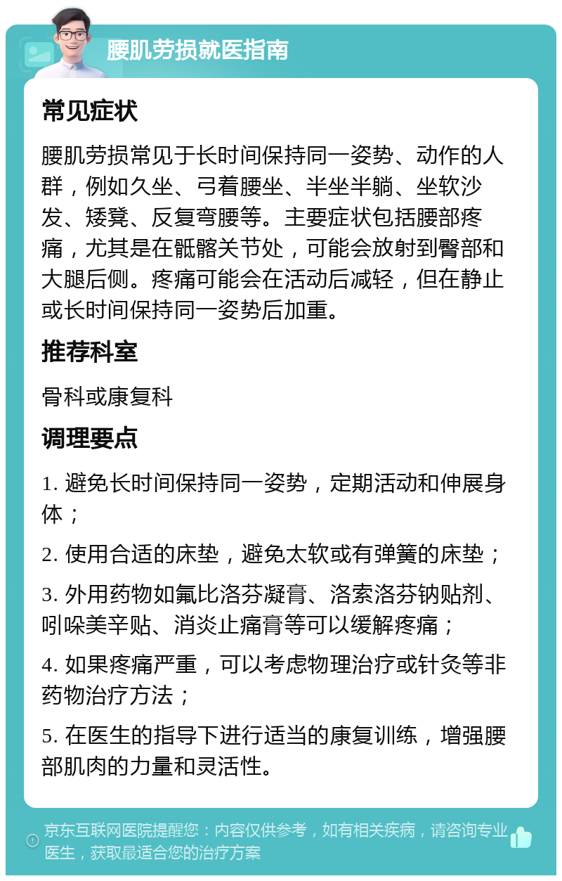 腰肌劳损就医指南 常见症状 腰肌劳损常见于长时间保持同一姿势、动作的人群，例如久坐、弓着腰坐、半坐半躺、坐软沙发、矮凳、反复弯腰等。主要症状包括腰部疼痛，尤其是在骶髂关节处，可能会放射到臀部和大腿后侧。疼痛可能会在活动后减轻，但在静止或长时间保持同一姿势后加重。 推荐科室 骨科或康复科 调理要点 1. 避免长时间保持同一姿势，定期活动和伸展身体； 2. 使用合适的床垫，避免太软或有弹簧的床垫； 3. 外用药物如氟比洛芬凝膏、洛索洛芬钠贴剂、吲哚美辛贴、消炎止痛膏等可以缓解疼痛； 4. 如果疼痛严重，可以考虑物理治疗或针灸等非药物治疗方法； 5. 在医生的指导下进行适当的康复训练，增强腰部肌肉的力量和灵活性。