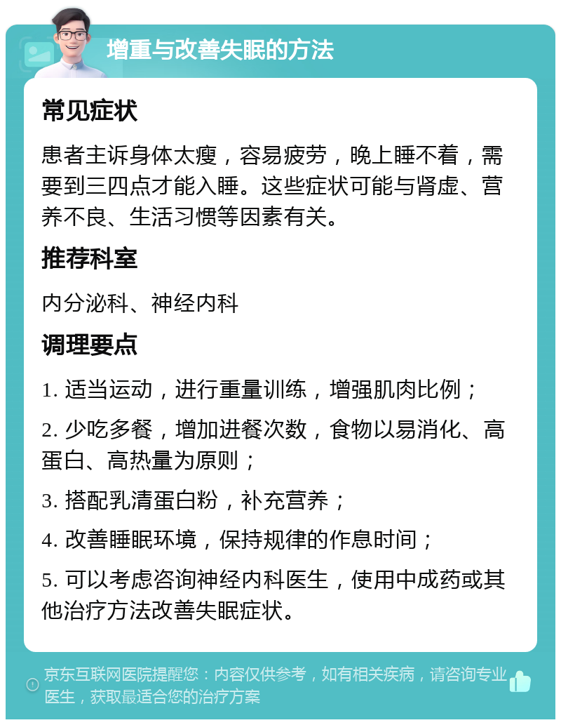 增重与改善失眠的方法 常见症状 患者主诉身体太瘦，容易疲劳，晚上睡不着，需要到三四点才能入睡。这些症状可能与肾虚、营养不良、生活习惯等因素有关。 推荐科室 内分泌科、神经内科 调理要点 1. 适当运动，进行重量训练，增强肌肉比例； 2. 少吃多餐，增加进餐次数，食物以易消化、高蛋白、高热量为原则； 3. 搭配乳清蛋白粉，补充营养； 4. 改善睡眠环境，保持规律的作息时间； 5. 可以考虑咨询神经内科医生，使用中成药或其他治疗方法改善失眠症状。