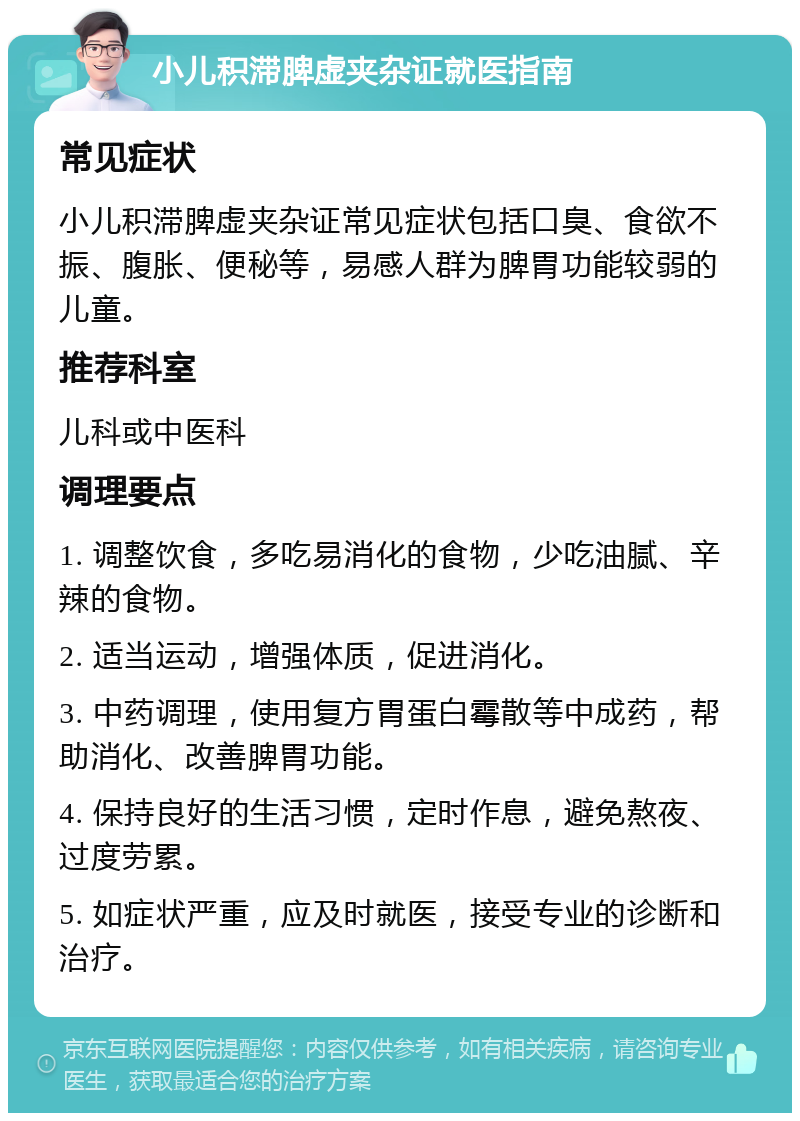 小儿积滞脾虚夹杂证就医指南 常见症状 小儿积滞脾虚夹杂证常见症状包括口臭、食欲不振、腹胀、便秘等，易感人群为脾胃功能较弱的儿童。 推荐科室 儿科或中医科 调理要点 1. 调整饮食，多吃易消化的食物，少吃油腻、辛辣的食物。 2. 适当运动，增强体质，促进消化。 3. 中药调理，使用复方胃蛋白霉散等中成药，帮助消化、改善脾胃功能。 4. 保持良好的生活习惯，定时作息，避免熬夜、过度劳累。 5. 如症状严重，应及时就医，接受专业的诊断和治疗。