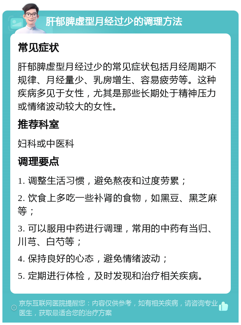 肝郁脾虚型月经过少的调理方法 常见症状 肝郁脾虚型月经过少的常见症状包括月经周期不规律、月经量少、乳房增生、容易疲劳等。这种疾病多见于女性，尤其是那些长期处于精神压力或情绪波动较大的女性。 推荐科室 妇科或中医科 调理要点 1. 调整生活习惯，避免熬夜和过度劳累； 2. 饮食上多吃一些补肾的食物，如黑豆、黑芝麻等； 3. 可以服用中药进行调理，常用的中药有当归、川芎、白芍等； 4. 保持良好的心态，避免情绪波动； 5. 定期进行体检，及时发现和治疗相关疾病。