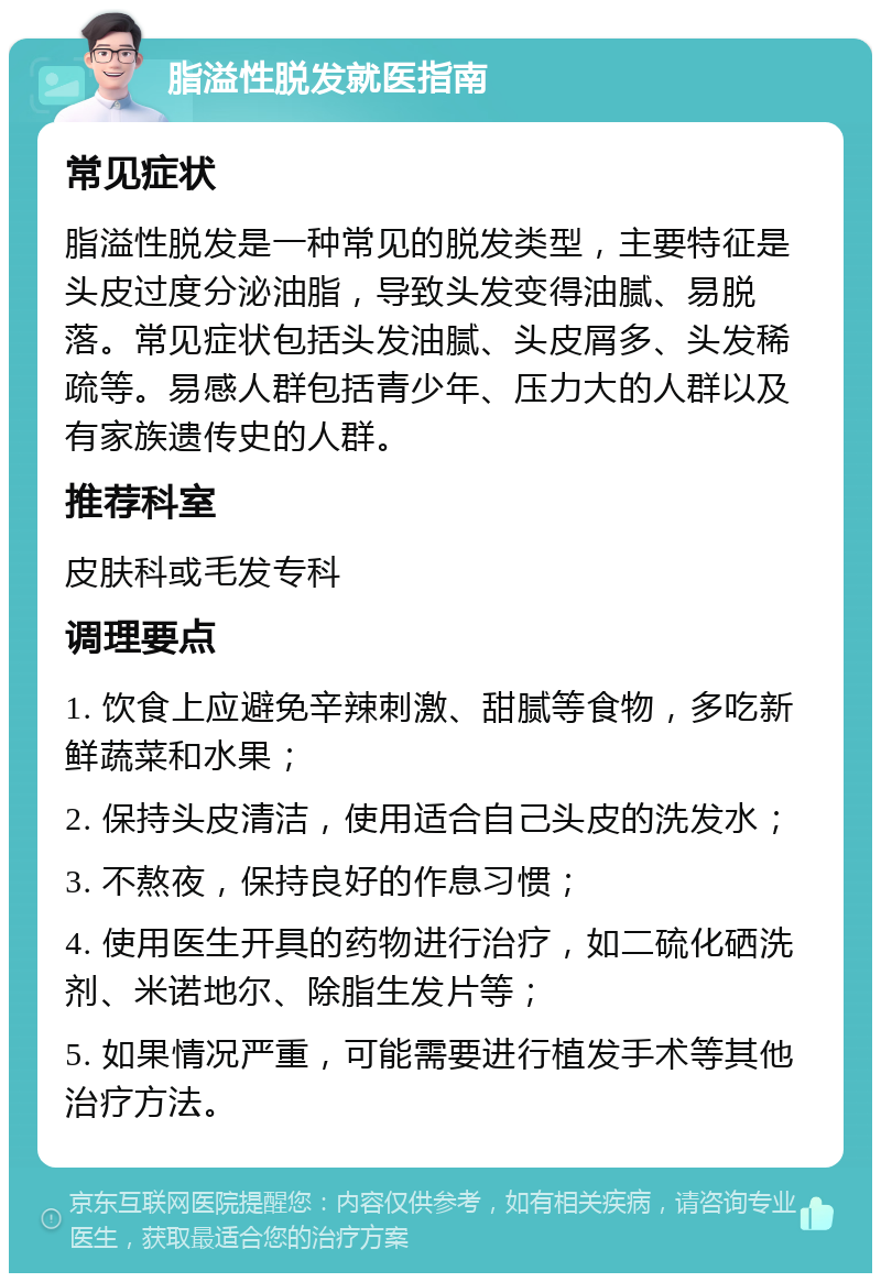 脂溢性脱发就医指南 常见症状 脂溢性脱发是一种常见的脱发类型，主要特征是头皮过度分泌油脂，导致头发变得油腻、易脱落。常见症状包括头发油腻、头皮屑多、头发稀疏等。易感人群包括青少年、压力大的人群以及有家族遗传史的人群。 推荐科室 皮肤科或毛发专科 调理要点 1. 饮食上应避免辛辣刺激、甜腻等食物，多吃新鲜蔬菜和水果； 2. 保持头皮清洁，使用适合自己头皮的洗发水； 3. 不熬夜，保持良好的作息习惯； 4. 使用医生开具的药物进行治疗，如二硫化硒洗剂、米诺地尔、除脂生发片等； 5. 如果情况严重，可能需要进行植发手术等其他治疗方法。