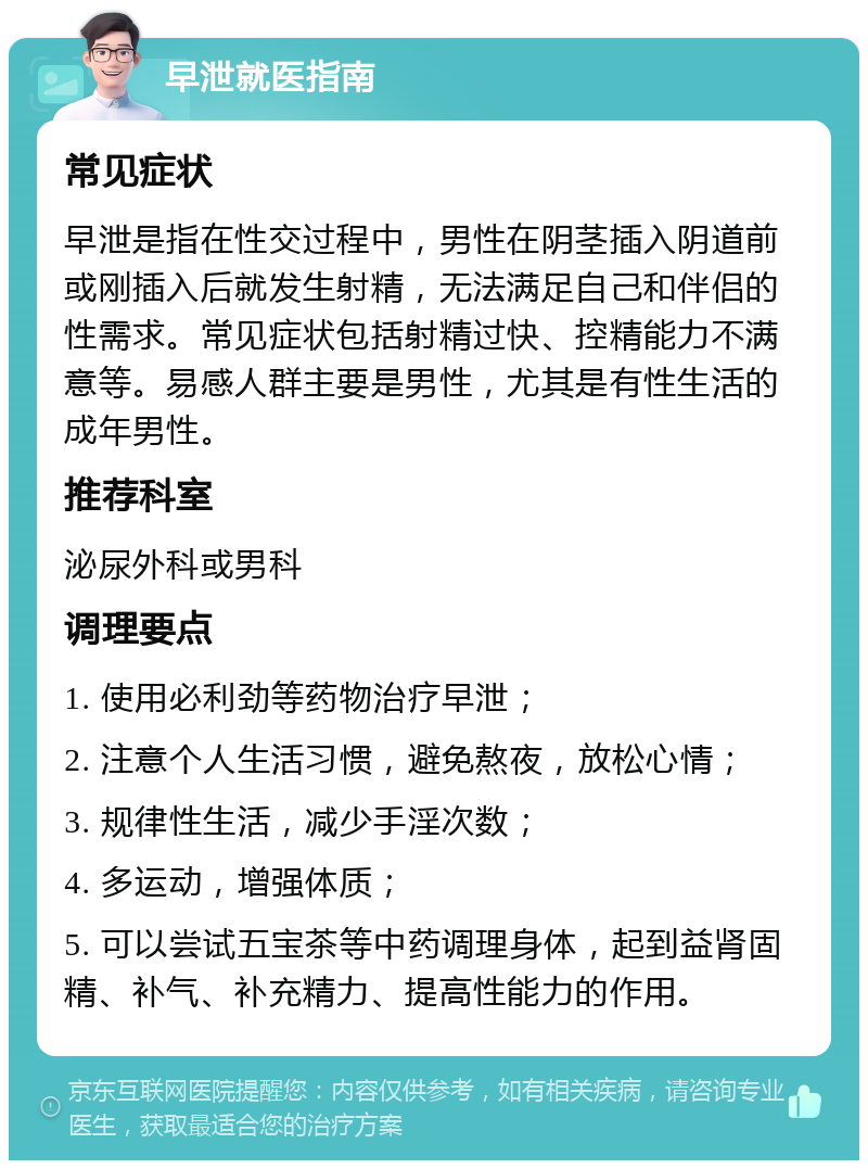 早泄就医指南 常见症状 早泄是指在性交过程中，男性在阴茎插入阴道前或刚插入后就发生射精，无法满足自己和伴侣的性需求。常见症状包括射精过快、控精能力不满意等。易感人群主要是男性，尤其是有性生活的成年男性。 推荐科室 泌尿外科或男科 调理要点 1. 使用必利劲等药物治疗早泄； 2. 注意个人生活习惯，避免熬夜，放松心情； 3. 规律性生活，减少手淫次数； 4. 多运动，增强体质； 5. 可以尝试五宝茶等中药调理身体，起到益肾固精、补气、补充精力、提高性能力的作用。