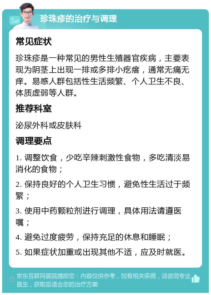 珍珠疹的治疗与调理 常见症状 珍珠疹是一种常见的男性生殖器官疾病，主要表现为阴茎上出现一排或多排小疙瘩，通常无痛无痒。易感人群包括性生活频繁、个人卫生不良、体质虚弱等人群。 推荐科室 泌尿外科或皮肤科 调理要点 1. 调整饮食，少吃辛辣刺激性食物，多吃清淡易消化的食物； 2. 保持良好的个人卫生习惯，避免性生活过于频繁； 3. 使用中药颗粒剂进行调理，具体用法请遵医嘱； 4. 避免过度疲劳，保持充足的休息和睡眠； 5. 如果症状加重或出现其他不适，应及时就医。