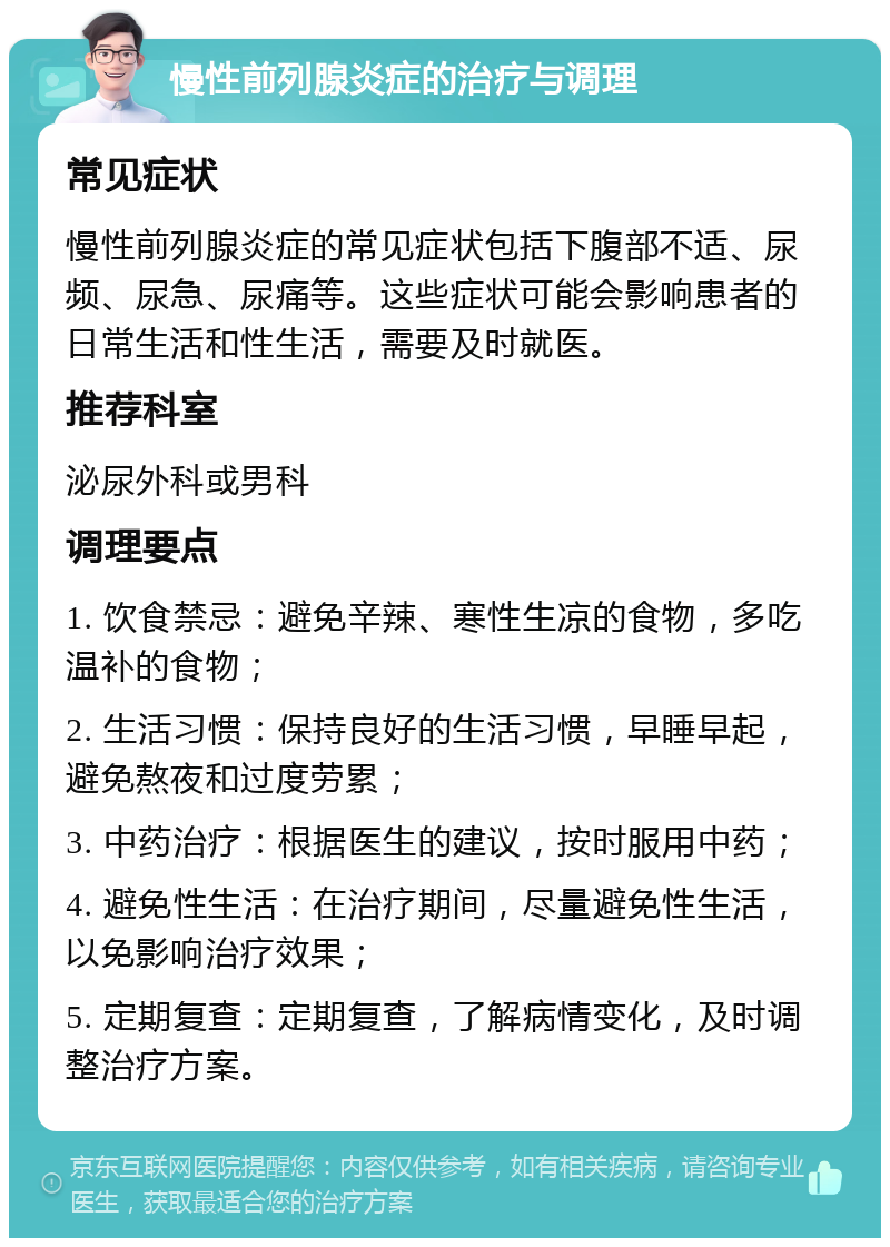 慢性前列腺炎症的治疗与调理 常见症状 慢性前列腺炎症的常见症状包括下腹部不适、尿频、尿急、尿痛等。这些症状可能会影响患者的日常生活和性生活，需要及时就医。 推荐科室 泌尿外科或男科 调理要点 1. 饮食禁忌：避免辛辣、寒性生凉的食物，多吃温补的食物； 2. 生活习惯：保持良好的生活习惯，早睡早起，避免熬夜和过度劳累； 3. 中药治疗：根据医生的建议，按时服用中药； 4. 避免性生活：在治疗期间，尽量避免性生活，以免影响治疗效果； 5. 定期复查：定期复查，了解病情变化，及时调整治疗方案。