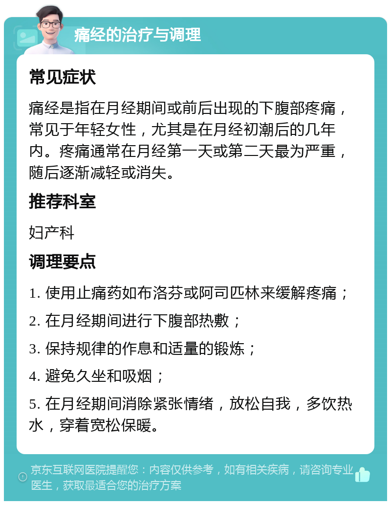 痛经的治疗与调理 常见症状 痛经是指在月经期间或前后出现的下腹部疼痛，常见于年轻女性，尤其是在月经初潮后的几年内。疼痛通常在月经第一天或第二天最为严重，随后逐渐减轻或消失。 推荐科室 妇产科 调理要点 1. 使用止痛药如布洛芬或阿司匹林来缓解疼痛； 2. 在月经期间进行下腹部热敷； 3. 保持规律的作息和适量的锻炼； 4. 避免久坐和吸烟； 5. 在月经期间消除紧张情绪，放松自我，多饮热水，穿着宽松保暖。