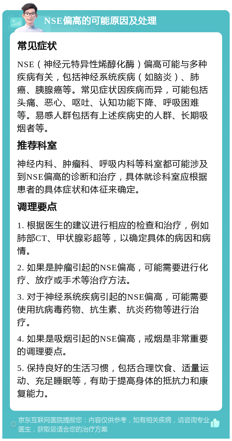 NSE偏高的可能原因及处理 常见症状 NSE（神经元特异性烯醇化酶）偏高可能与多种疾病有关，包括神经系统疾病（如脑炎）、肺癌、胰腺癌等。常见症状因疾病而异，可能包括头痛、恶心、呕吐、认知功能下降、呼吸困难等。易感人群包括有上述疾病史的人群、长期吸烟者等。 推荐科室 神经内科、肿瘤科、呼吸内科等科室都可能涉及到NSE偏高的诊断和治疗，具体就诊科室应根据患者的具体症状和体征来确定。 调理要点 1. 根据医生的建议进行相应的检查和治疗，例如肺部CT、甲状腺彩超等，以确定具体的病因和病情。 2. 如果是肿瘤引起的NSE偏高，可能需要进行化疗、放疗或手术等治疗方法。 3. 对于神经系统疾病引起的NSE偏高，可能需要使用抗病毒药物、抗生素、抗炎药物等进行治疗。 4. 如果是吸烟引起的NSE偏高，戒烟是非常重要的调理要点。 5. 保持良好的生活习惯，包括合理饮食、适量运动、充足睡眠等，有助于提高身体的抵抗力和康复能力。