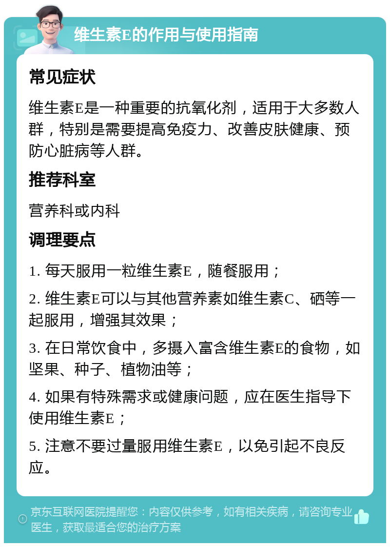 维生素E的作用与使用指南 常见症状 维生素E是一种重要的抗氧化剂，适用于大多数人群，特别是需要提高免疫力、改善皮肤健康、预防心脏病等人群。 推荐科室 营养科或内科 调理要点 1. 每天服用一粒维生素E，随餐服用； 2. 维生素E可以与其他营养素如维生素C、硒等一起服用，增强其效果； 3. 在日常饮食中，多摄入富含维生素E的食物，如坚果、种子、植物油等； 4. 如果有特殊需求或健康问题，应在医生指导下使用维生素E； 5. 注意不要过量服用维生素E，以免引起不良反应。