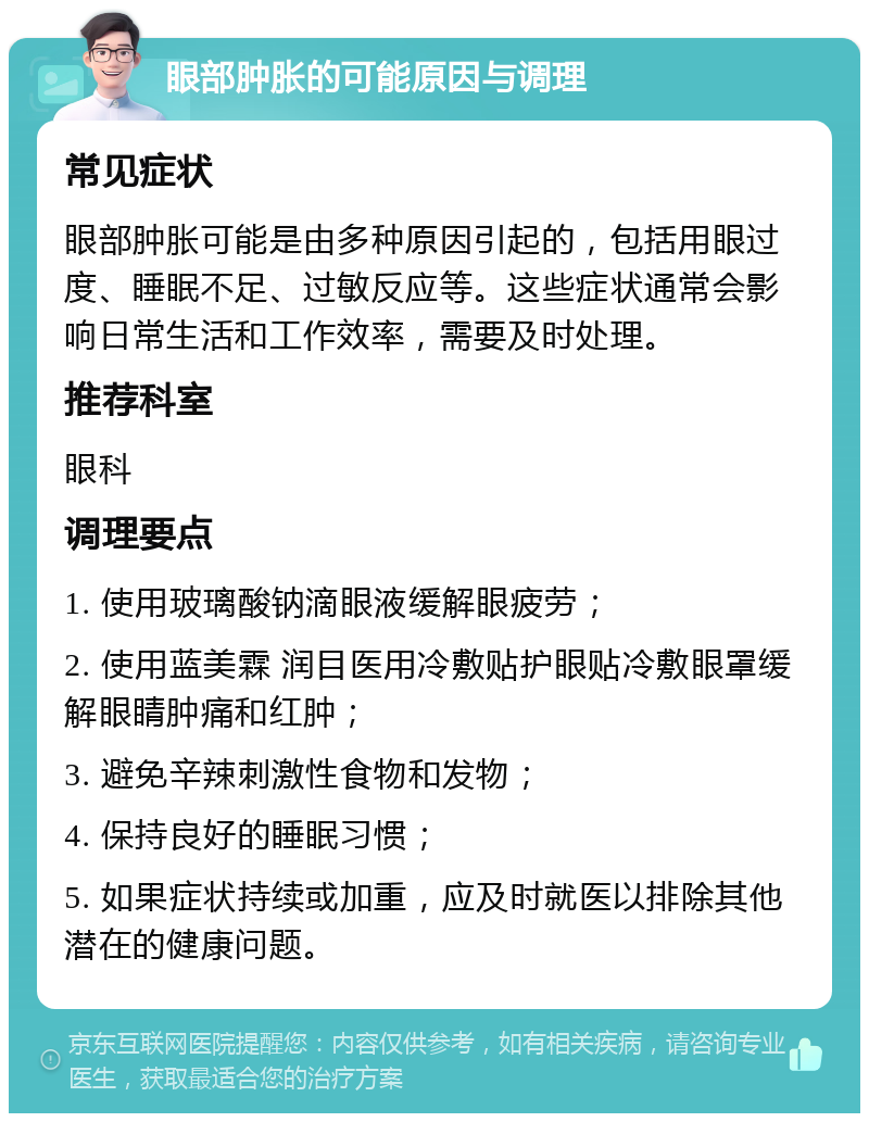 眼部肿胀的可能原因与调理 常见症状 眼部肿胀可能是由多种原因引起的，包括用眼过度、睡眠不足、过敏反应等。这些症状通常会影响日常生活和工作效率，需要及时处理。 推荐科室 眼科 调理要点 1. 使用玻璃酸钠滴眼液缓解眼疲劳； 2. 使用蓝美霖 润目医用冷敷贴护眼贴冷敷眼罩缓解眼睛肿痛和红肿； 3. 避免辛辣刺激性食物和发物； 4. 保持良好的睡眠习惯； 5. 如果症状持续或加重，应及时就医以排除其他潜在的健康问题。