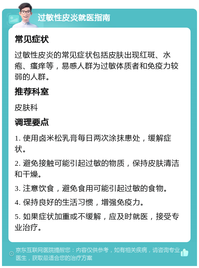 过敏性皮炎就医指南 常见症状 过敏性皮炎的常见症状包括皮肤出现红斑、水疱、瘙痒等，易感人群为过敏体质者和免疫力较弱的人群。 推荐科室 皮肤科 调理要点 1. 使用卤米松乳膏每日两次涂抹患处，缓解症状。 2. 避免接触可能引起过敏的物质，保持皮肤清洁和干燥。 3. 注意饮食，避免食用可能引起过敏的食物。 4. 保持良好的生活习惯，增强免疫力。 5. 如果症状加重或不缓解，应及时就医，接受专业治疗。