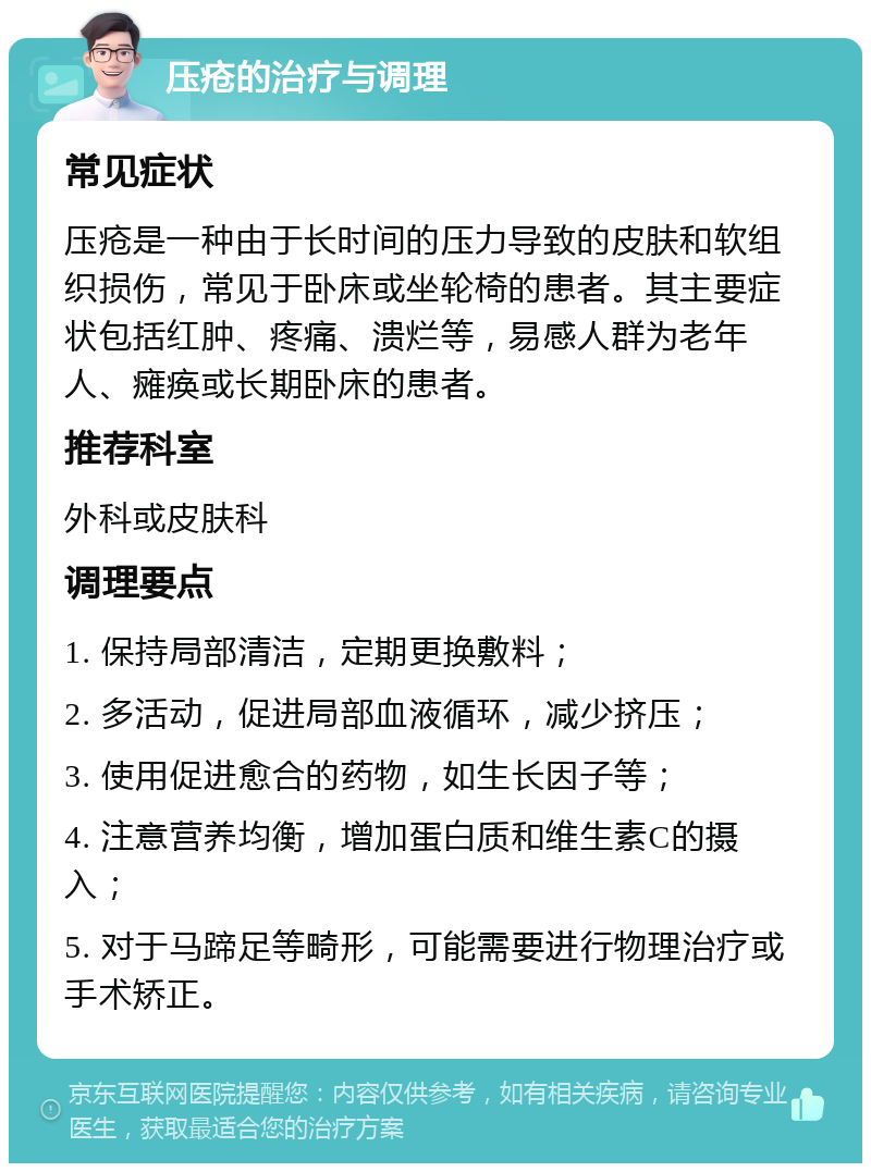 压疮的治疗与调理 常见症状 压疮是一种由于长时间的压力导致的皮肤和软组织损伤，常见于卧床或坐轮椅的患者。其主要症状包括红肿、疼痛、溃烂等，易感人群为老年人、瘫痪或长期卧床的患者。 推荐科室 外科或皮肤科 调理要点 1. 保持局部清洁，定期更换敷料； 2. 多活动，促进局部血液循环，减少挤压； 3. 使用促进愈合的药物，如生长因子等； 4. 注意营养均衡，增加蛋白质和维生素C的摄入； 5. 对于马蹄足等畸形，可能需要进行物理治疗或手术矫正。