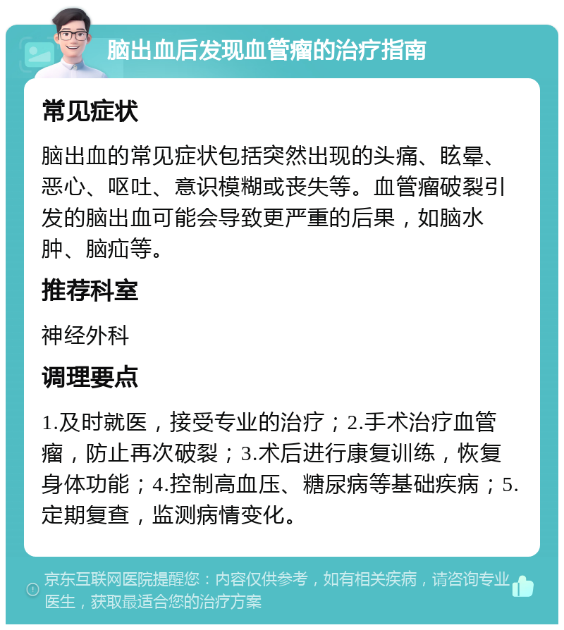 脑出血后发现血管瘤的治疗指南 常见症状 脑出血的常见症状包括突然出现的头痛、眩晕、恶心、呕吐、意识模糊或丧失等。血管瘤破裂引发的脑出血可能会导致更严重的后果，如脑水肿、脑疝等。 推荐科室 神经外科 调理要点 1.及时就医，接受专业的治疗；2.手术治疗血管瘤，防止再次破裂；3.术后进行康复训练，恢复身体功能；4.控制高血压、糖尿病等基础疾病；5.定期复查，监测病情变化。