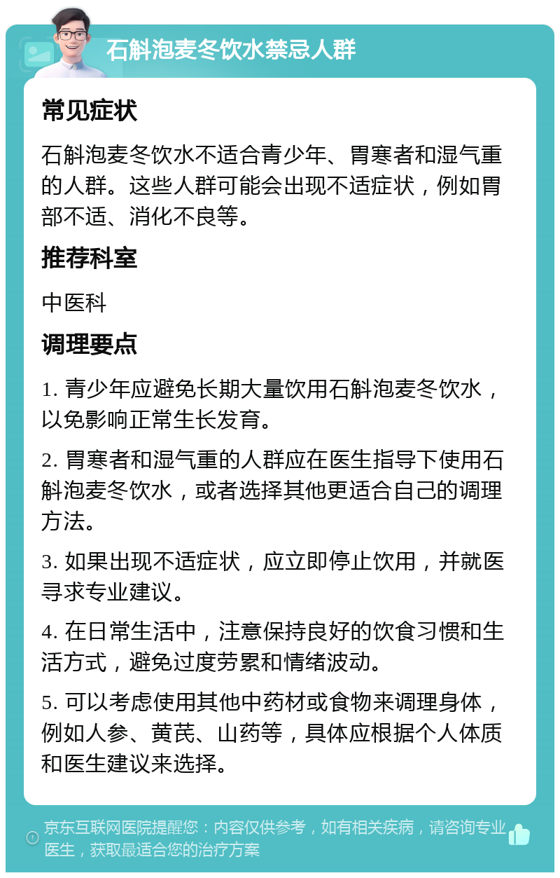 石斛泡麦冬饮水禁忌人群 常见症状 石斛泡麦冬饮水不适合青少年、胃寒者和湿气重的人群。这些人群可能会出现不适症状，例如胃部不适、消化不良等。 推荐科室 中医科 调理要点 1. 青少年应避免长期大量饮用石斛泡麦冬饮水，以免影响正常生长发育。 2. 胃寒者和湿气重的人群应在医生指导下使用石斛泡麦冬饮水，或者选择其他更适合自己的调理方法。 3. 如果出现不适症状，应立即停止饮用，并就医寻求专业建议。 4. 在日常生活中，注意保持良好的饮食习惯和生活方式，避免过度劳累和情绪波动。 5. 可以考虑使用其他中药材或食物来调理身体，例如人参、黄芪、山药等，具体应根据个人体质和医生建议来选择。