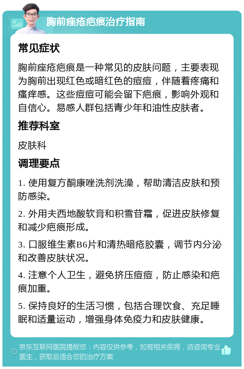 胸前痤疮疤痕治疗指南 常见症状 胸前痤疮疤痕是一种常见的皮肤问题，主要表现为胸前出现红色或暗红色的痘痘，伴随着疼痛和瘙痒感。这些痘痘可能会留下疤痕，影响外观和自信心。易感人群包括青少年和油性皮肤者。 推荐科室 皮肤科 调理要点 1. 使用复方酮康唑洗剂洗澡，帮助清洁皮肤和预防感染。 2. 外用夫西地酸软膏和积雪苷霜，促进皮肤修复和减少疤痕形成。 3. 口服维生素B6片和清热暗疮胶囊，调节内分泌和改善皮肤状况。 4. 注意个人卫生，避免挤压痘痘，防止感染和疤痕加重。 5. 保持良好的生活习惯，包括合理饮食、充足睡眠和适量运动，增强身体免疫力和皮肤健康。