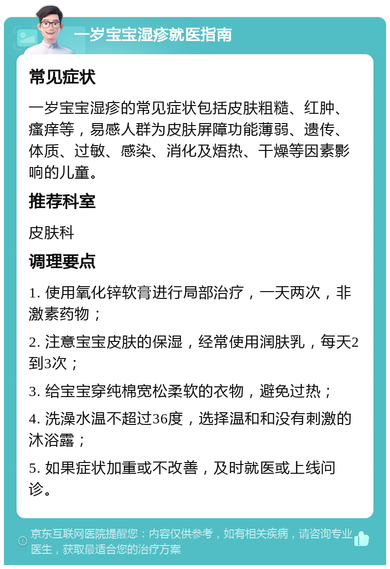 一岁宝宝湿疹就医指南 常见症状 一岁宝宝湿疹的常见症状包括皮肤粗糙、红肿、瘙痒等，易感人群为皮肤屏障功能薄弱、遗传、体质、过敏、感染、消化及焐热、干燥等因素影响的儿童。 推荐科室 皮肤科 调理要点 1. 使用氧化锌软膏进行局部治疗，一天两次，非激素药物； 2. 注意宝宝皮肤的保湿，经常使用润肤乳，每天2到3次； 3. 给宝宝穿纯棉宽松柔软的衣物，避免过热； 4. 洗澡水温不超过36度，选择温和和没有刺激的沐浴露； 5. 如果症状加重或不改善，及时就医或上线问诊。