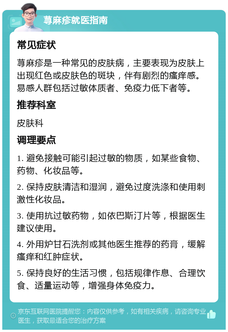 荨麻疹就医指南 常见症状 荨麻疹是一种常见的皮肤病，主要表现为皮肤上出现红色或皮肤色的斑块，伴有剧烈的瘙痒感。易感人群包括过敏体质者、免疫力低下者等。 推荐科室 皮肤科 调理要点 1. 避免接触可能引起过敏的物质，如某些食物、药物、化妆品等。 2. 保持皮肤清洁和湿润，避免过度洗涤和使用刺激性化妆品。 3. 使用抗过敏药物，如依巴斯汀片等，根据医生建议使用。 4. 外用炉甘石洗剂或其他医生推荐的药膏，缓解瘙痒和红肿症状。 5. 保持良好的生活习惯，包括规律作息、合理饮食、适量运动等，增强身体免疫力。