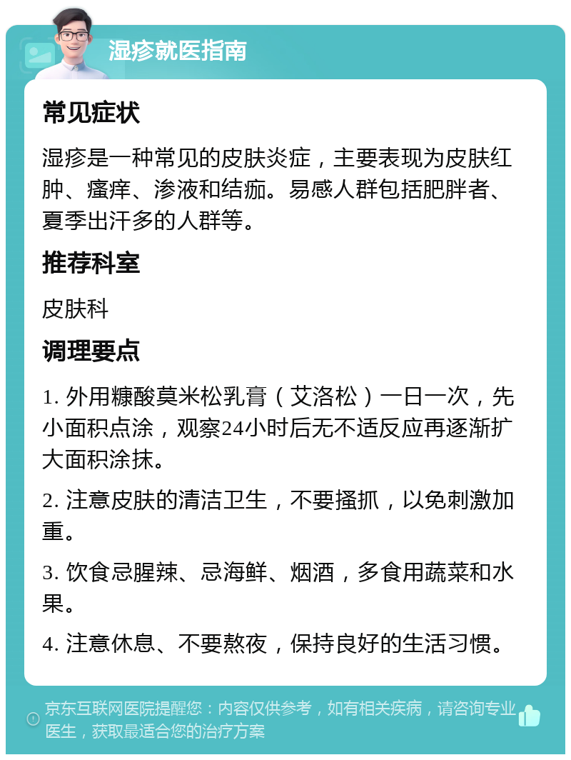 湿疹就医指南 常见症状 湿疹是一种常见的皮肤炎症，主要表现为皮肤红肿、瘙痒、渗液和结痂。易感人群包括肥胖者、夏季出汗多的人群等。 推荐科室 皮肤科 调理要点 1. 外用糠酸莫米松乳膏（艾洛松）一日一次，先小面积点涂，观察24小时后无不适反应再逐渐扩大面积涂抹。 2. 注意皮肤的清洁卫生，不要搔抓，以免刺激加重。 3. 饮食忌腥辣、忌海鲜、烟酒，多食用蔬菜和水果。 4. 注意休息、不要熬夜，保持良好的生活习惯。