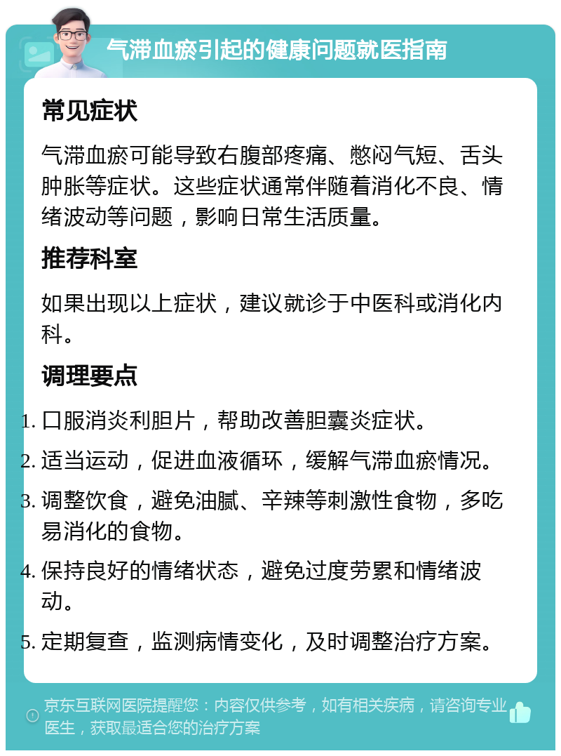 气滞血瘀引起的健康问题就医指南 常见症状 气滞血瘀可能导致右腹部疼痛、憋闷气短、舌头肿胀等症状。这些症状通常伴随着消化不良、情绪波动等问题，影响日常生活质量。 推荐科室 如果出现以上症状，建议就诊于中医科或消化内科。 调理要点 口服消炎利胆片，帮助改善胆囊炎症状。 适当运动，促进血液循环，缓解气滞血瘀情况。 调整饮食，避免油腻、辛辣等刺激性食物，多吃易消化的食物。 保持良好的情绪状态，避免过度劳累和情绪波动。 定期复查，监测病情变化，及时调整治疗方案。