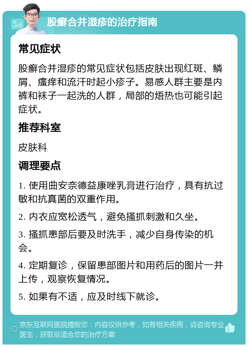 股癣合并湿疹的治疗指南 常见症状 股癣合并湿疹的常见症状包括皮肤出现红斑、鳞屑、瘙痒和流汗时起小疹子。易感人群主要是内裤和袜子一起洗的人群，局部的焐热也可能引起症状。 推荐科室 皮肤科 调理要点 1. 使用曲安奈德益康唑乳膏进行治疗，具有抗过敏和抗真菌的双重作用。 2. 内衣应宽松透气，避免搔抓刺激和久坐。 3. 搔抓患部后要及时洗手，减少自身传染的机会。 4. 定期复诊，保留患部图片和用药后的图片一并上传，观察恢复情况。 5. 如果有不适，应及时线下就诊。