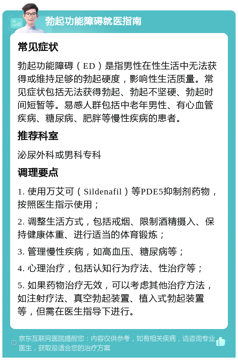 勃起功能障碍就医指南 常见症状 勃起功能障碍（ED）是指男性在性生活中无法获得或维持足够的勃起硬度，影响性生活质量。常见症状包括无法获得勃起、勃起不坚硬、勃起时间短暂等。易感人群包括中老年男性、有心血管疾病、糖尿病、肥胖等慢性疾病的患者。 推荐科室 泌尿外科或男科专科 调理要点 1. 使用万艾可（Sildenafil）等PDE5抑制剂药物，按照医生指示使用； 2. 调整生活方式，包括戒烟、限制酒精摄入、保持健康体重、进行适当的体育锻炼； 3. 管理慢性疾病，如高血压、糖尿病等； 4. 心理治疗，包括认知行为疗法、性治疗等； 5. 如果药物治疗无效，可以考虑其他治疗方法，如注射疗法、真空勃起装置、植入式勃起装置等，但需在医生指导下进行。