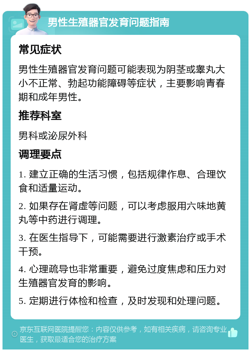 男性生殖器官发育问题指南 常见症状 男性生殖器官发育问题可能表现为阴茎或睾丸大小不正常、勃起功能障碍等症状，主要影响青春期和成年男性。 推荐科室 男科或泌尿外科 调理要点 1. 建立正确的生活习惯，包括规律作息、合理饮食和适量运动。 2. 如果存在肾虚等问题，可以考虑服用六味地黄丸等中药进行调理。 3. 在医生指导下，可能需要进行激素治疗或手术干预。 4. 心理疏导也非常重要，避免过度焦虑和压力对生殖器官发育的影响。 5. 定期进行体检和检查，及时发现和处理问题。