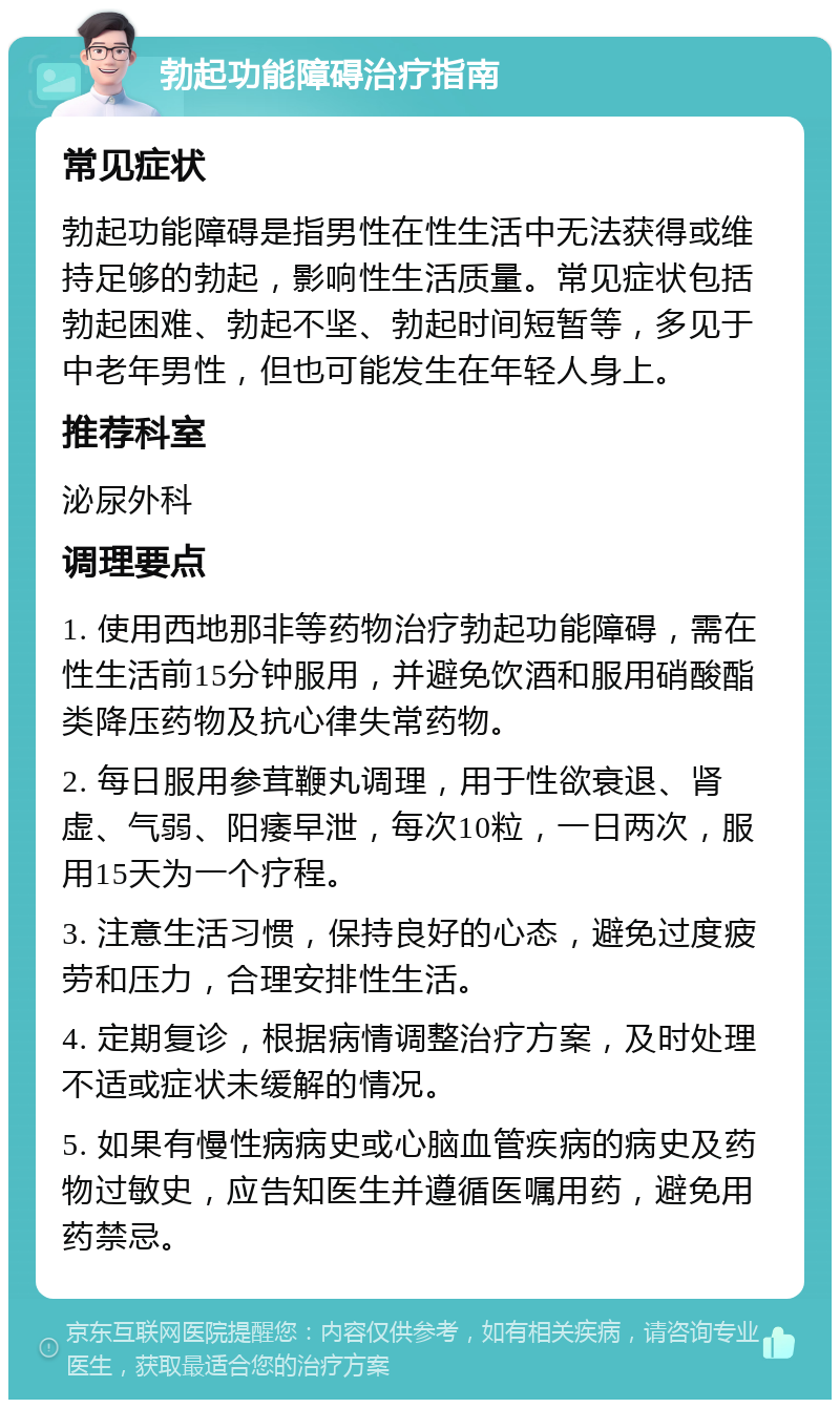 勃起功能障碍治疗指南 常见症状 勃起功能障碍是指男性在性生活中无法获得或维持足够的勃起，影响性生活质量。常见症状包括勃起困难、勃起不坚、勃起时间短暂等，多见于中老年男性，但也可能发生在年轻人身上。 推荐科室 泌尿外科 调理要点 1. 使用西地那非等药物治疗勃起功能障碍，需在性生活前15分钟服用，并避免饮酒和服用硝酸酯类降压药物及抗心律失常药物。 2. 每日服用参茸鞭丸调理，用于性欲衰退、肾虚、气弱、阳痿早泄，每次10粒，一日两次，服用15天为一个疗程。 3. 注意生活习惯，保持良好的心态，避免过度疲劳和压力，合理安排性生活。 4. 定期复诊，根据病情调整治疗方案，及时处理不适或症状未缓解的情况。 5. 如果有慢性病病史或心脑血管疾病的病史及药物过敏史，应告知医生并遵循医嘱用药，避免用药禁忌。