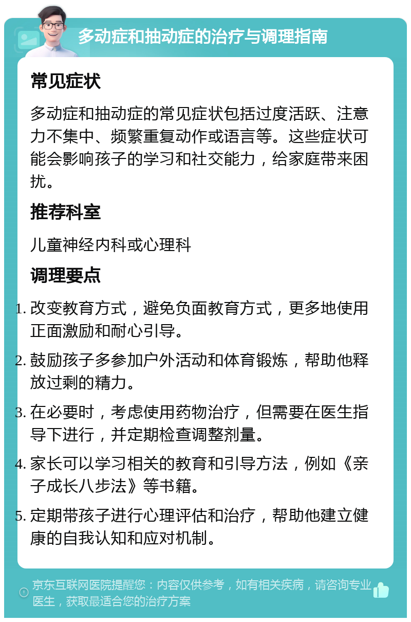 多动症和抽动症的治疗与调理指南 常见症状 多动症和抽动症的常见症状包括过度活跃、注意力不集中、频繁重复动作或语言等。这些症状可能会影响孩子的学习和社交能力，给家庭带来困扰。 推荐科室 儿童神经内科或心理科 调理要点 改变教育方式，避免负面教育方式，更多地使用正面激励和耐心引导。 鼓励孩子多参加户外活动和体育锻炼，帮助他释放过剩的精力。 在必要时，考虑使用药物治疗，但需要在医生指导下进行，并定期检查调整剂量。 家长可以学习相关的教育和引导方法，例如《亲子成长八步法》等书籍。 定期带孩子进行心理评估和治疗，帮助他建立健康的自我认知和应对机制。