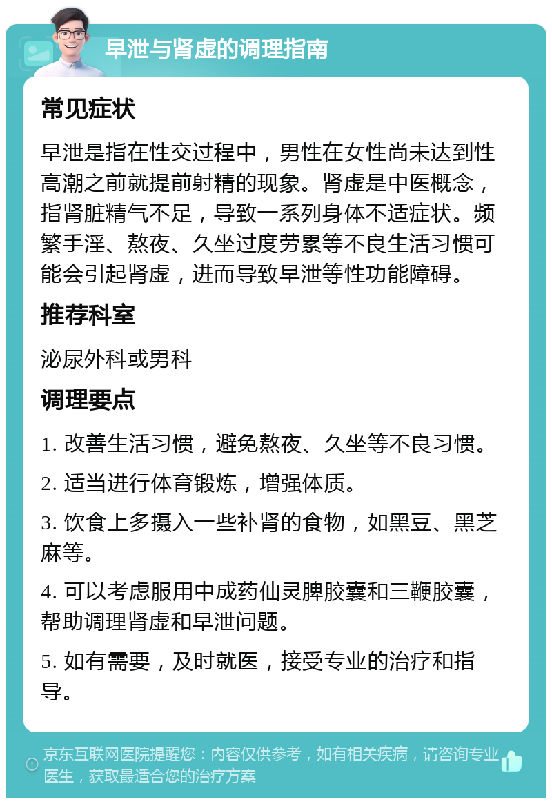 早泄与肾虚的调理指南 常见症状 早泄是指在性交过程中，男性在女性尚未达到性高潮之前就提前射精的现象。肾虚是中医概念，指肾脏精气不足，导致一系列身体不适症状。频繁手淫、熬夜、久坐过度劳累等不良生活习惯可能会引起肾虚，进而导致早泄等性功能障碍。 推荐科室 泌尿外科或男科 调理要点 1. 改善生活习惯，避免熬夜、久坐等不良习惯。 2. 适当进行体育锻炼，增强体质。 3. 饮食上多摄入一些补肾的食物，如黑豆、黑芝麻等。 4. 可以考虑服用中成药仙灵脾胶囊和三鞭胶囊，帮助调理肾虚和早泄问题。 5. 如有需要，及时就医，接受专业的治疗和指导。