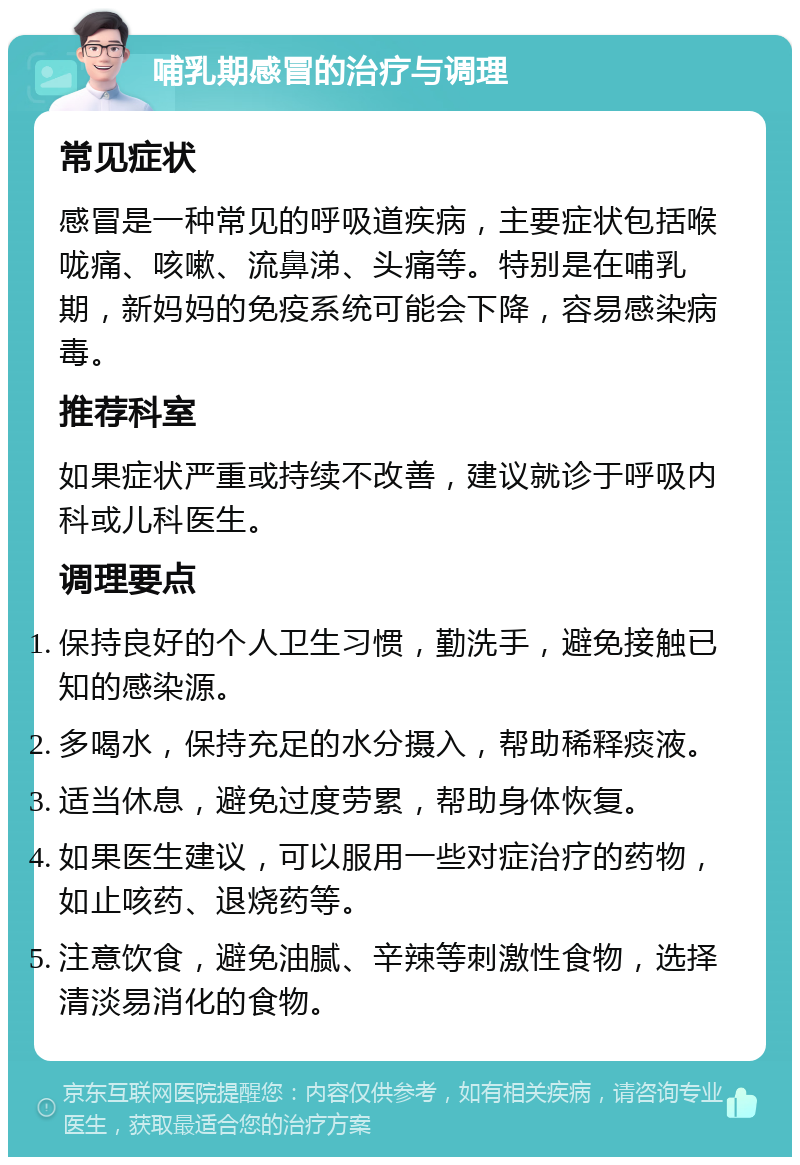 哺乳期感冒的治疗与调理 常见症状 感冒是一种常见的呼吸道疾病，主要症状包括喉咙痛、咳嗽、流鼻涕、头痛等。特别是在哺乳期，新妈妈的免疫系统可能会下降，容易感染病毒。 推荐科室 如果症状严重或持续不改善，建议就诊于呼吸内科或儿科医生。 调理要点 保持良好的个人卫生习惯，勤洗手，避免接触已知的感染源。 多喝水，保持充足的水分摄入，帮助稀释痰液。 适当休息，避免过度劳累，帮助身体恢复。 如果医生建议，可以服用一些对症治疗的药物，如止咳药、退烧药等。 注意饮食，避免油腻、辛辣等刺激性食物，选择清淡易消化的食物。