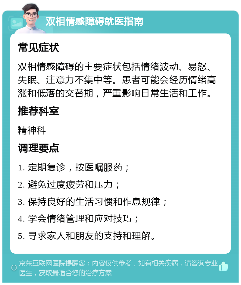 双相情感障碍就医指南 常见症状 双相情感障碍的主要症状包括情绪波动、易怒、失眠、注意力不集中等。患者可能会经历情绪高涨和低落的交替期，严重影响日常生活和工作。 推荐科室 精神科 调理要点 1. 定期复诊，按医嘱服药； 2. 避免过度疲劳和压力； 3. 保持良好的生活习惯和作息规律； 4. 学会情绪管理和应对技巧； 5. 寻求家人和朋友的支持和理解。